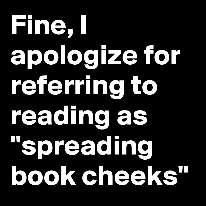 Fine, I apologize for referring to reading as "spreading book cheeks"