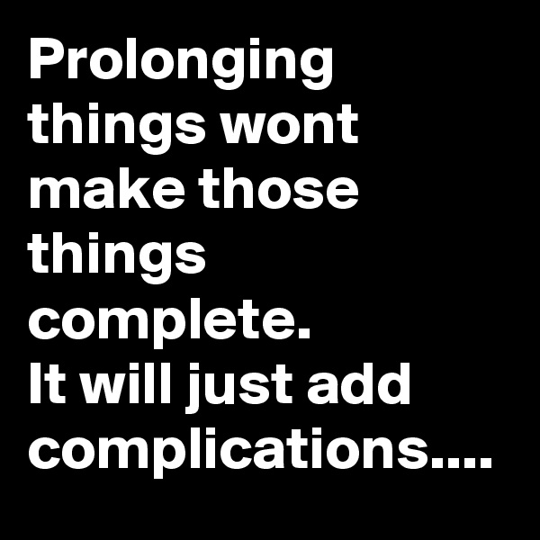 Prolonging things wont make those things complete.
It will just add complications....