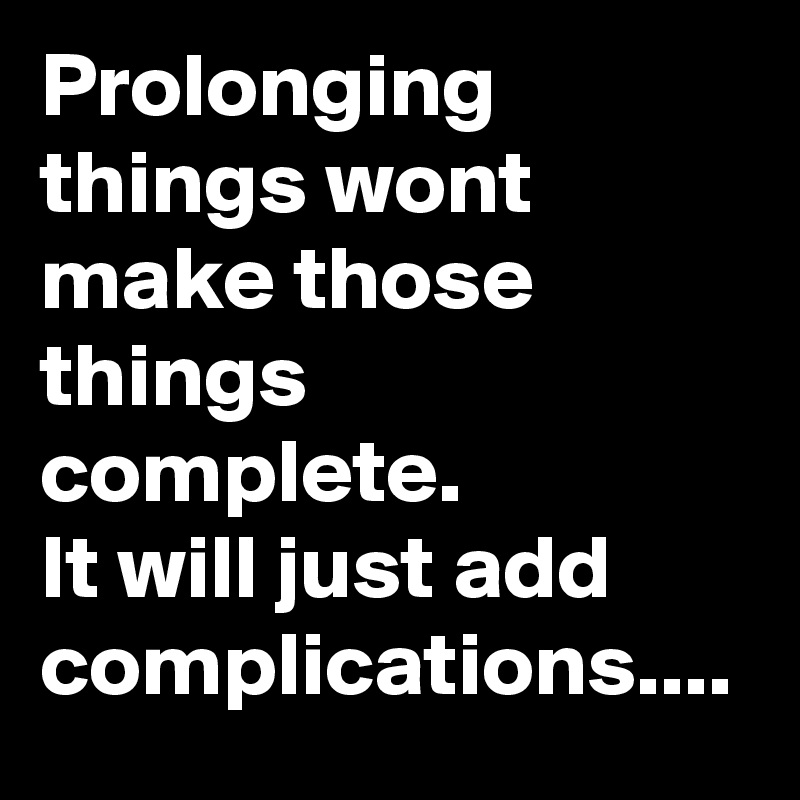 Prolonging things wont make those things complete.
It will just add complications....