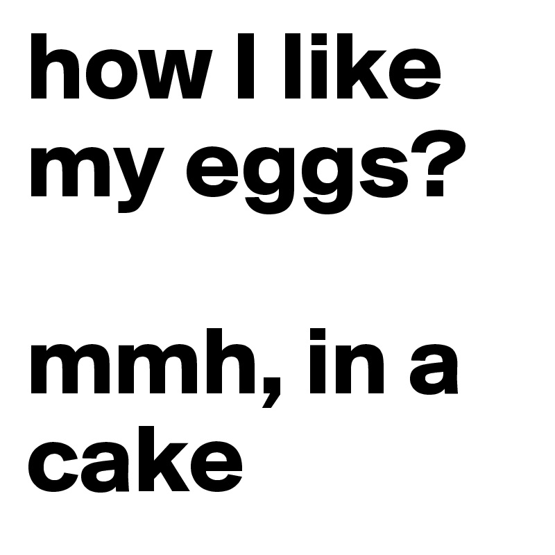 how I like my eggs? 

mmh, in a cake