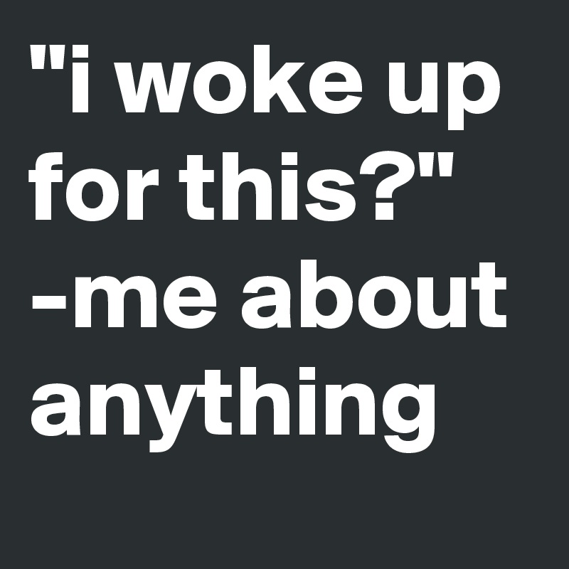 "i woke up for this?" -me about anything