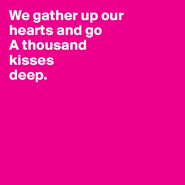 We gather up our 
hearts and go 
A thousand 
kisses 
deep.





