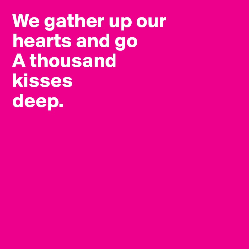 We gather up our 
hearts and go 
A thousand 
kisses 
deep.





