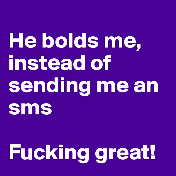 
He bolds me, instead of sending me an sms

Fucking great!