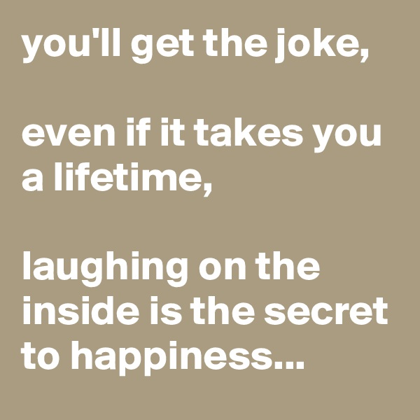 you'll get the joke,

even if it takes you a lifetime,

laughing on the inside is the secret to happiness...