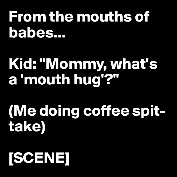 From the mouths of babes...

Kid: "Mommy, what's a 'mouth hug'?"

(Me doing coffee spit-take)

[SCENE]