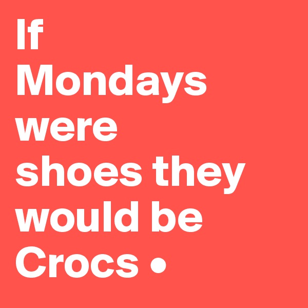 If
Mondays were
shoes they would be Crocs •