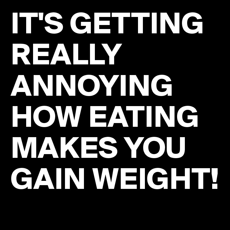 IT'S GETTING REALLY ANNOYING HOW EATING MAKES YOU GAIN WEIGHT!