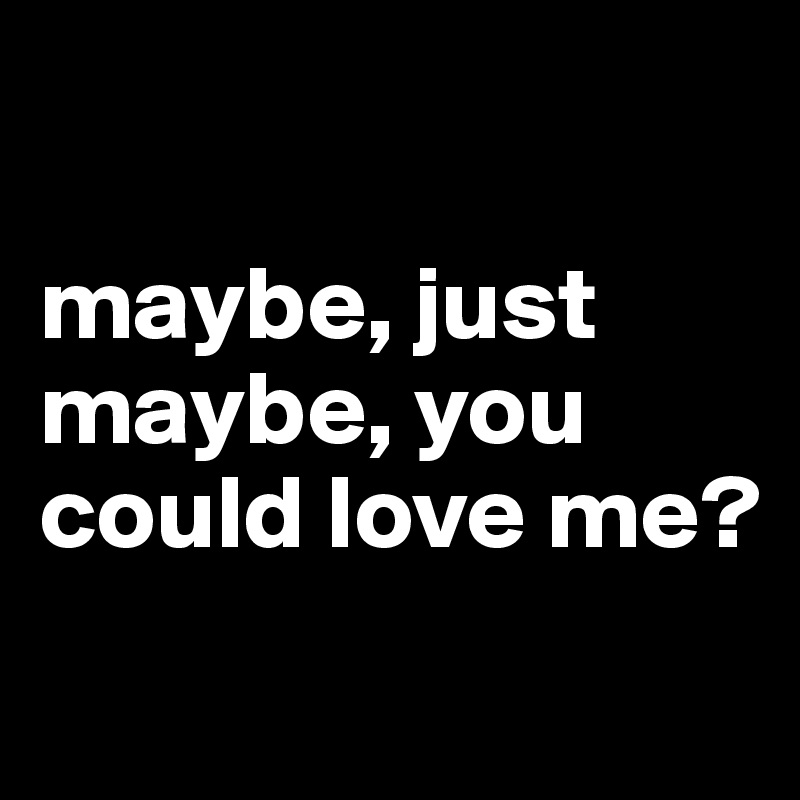 

maybe, just maybe, you could love me? 
