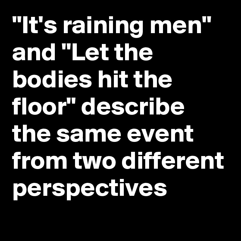 "It's raining men" and "Let the bodies hit the floor" describe the same event from two different perspectives