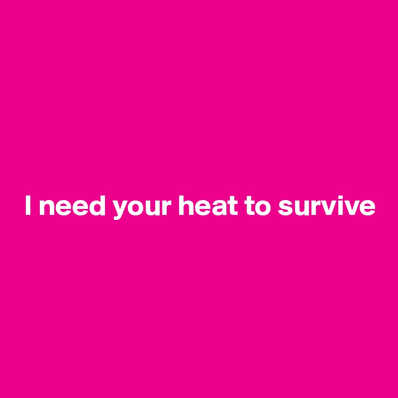 





 I need your heat to survive




