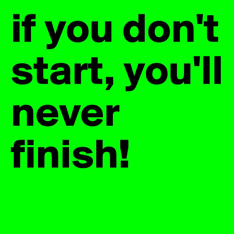if you don't start, you'll never finish!