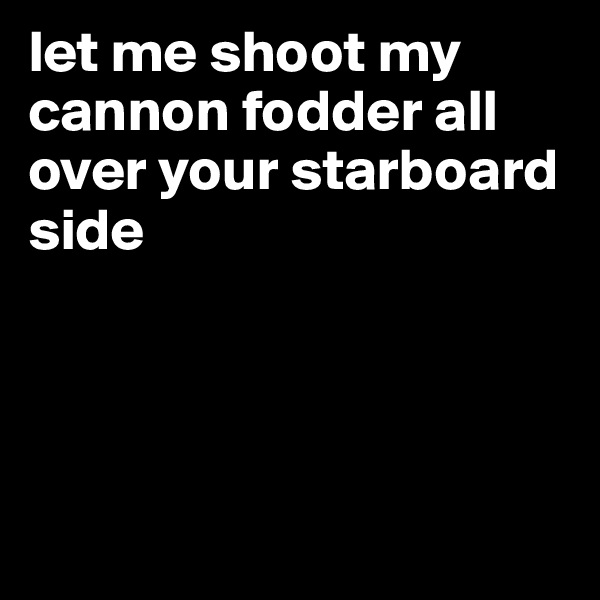 let me shoot my cannon fodder all over your starboard side 




