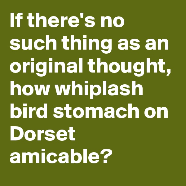 If there's no such thing as an original thought, how whiplash bird stomach on Dorset amicable?