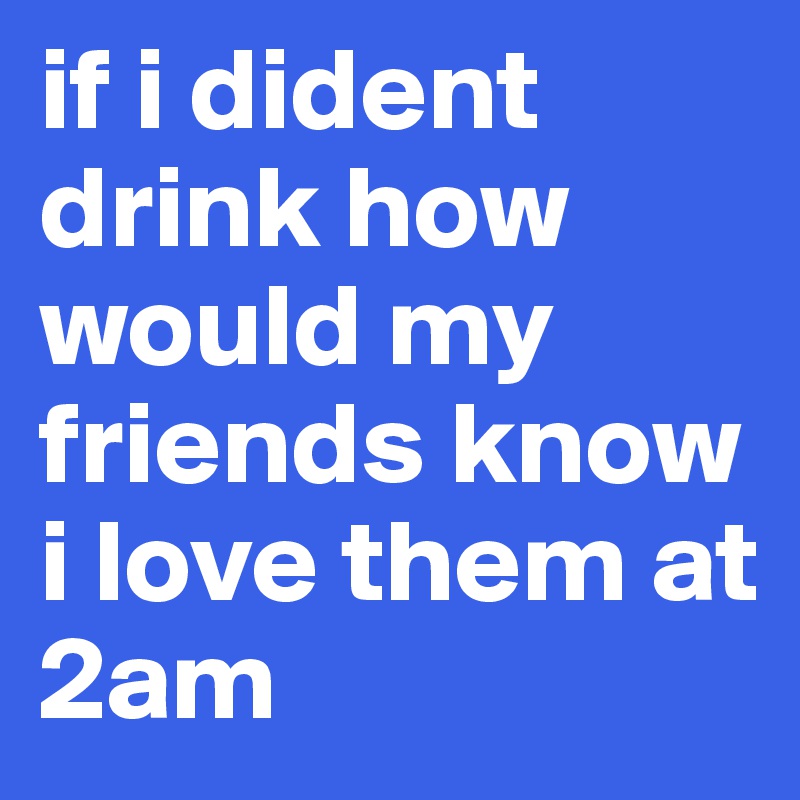 if i dident drink how would my friends know i love them at 2am