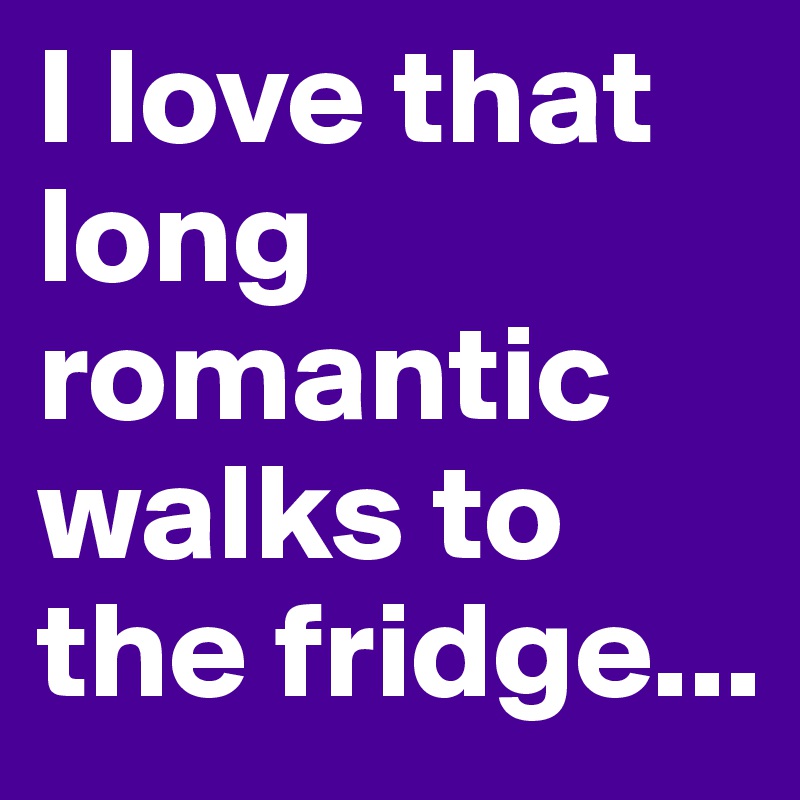 I love that long romantic walks to the fridge...