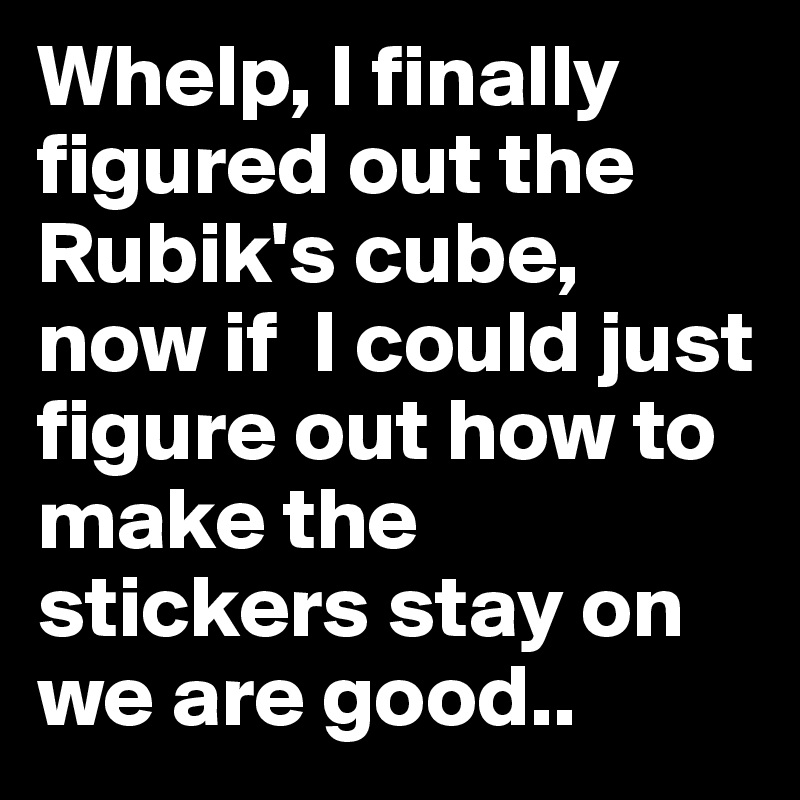 Whelp, I finally figured out the Rubik's cube, now if  I could just figure out how to make the stickers stay on we are good..