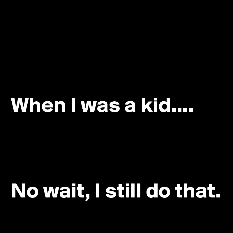 



When I was a kid....



No wait, I still do that.
