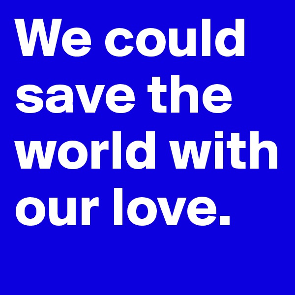 We could save the world with our love.
