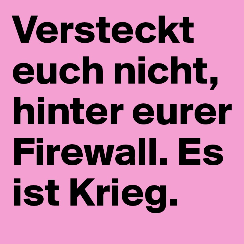 Versteckt euch nicht, hinter eurer Firewall. Es ist Krieg.