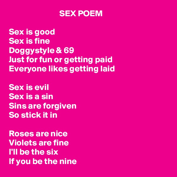                              SEX POEM

Sex is good
Sex is fine
Doggystyle & 69
Just for fun or getting paid
Everyone likes getting laid

Sex is evil
Sex is a sin
Sins are forgiven 
So stick it in

Roses are nice
Violets are fine
I'll be the six 
If you be the nine