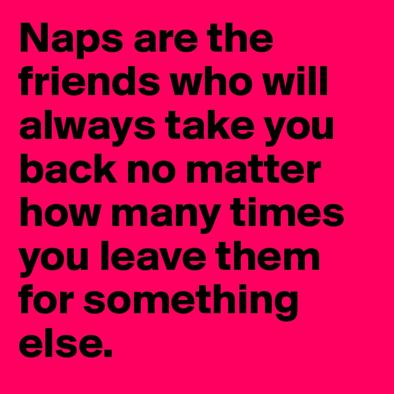 Naps are the friends who will always take you back no matter how many times you leave them for something else.