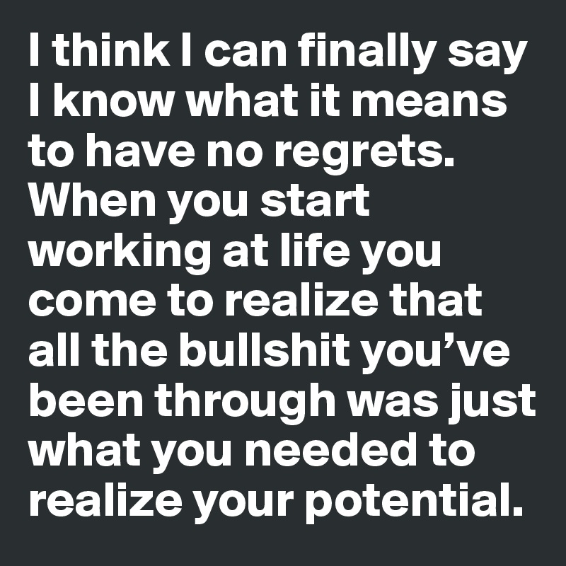 I think I can finally say I know what it means to have no regrets. When you start working at life you come to realize that all the bullshit you’ve been through was just what you needed to realize your potential.