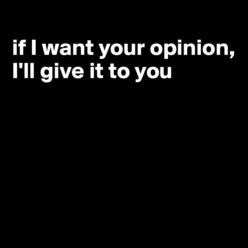 
if I want your opinion, I'll give it to you





