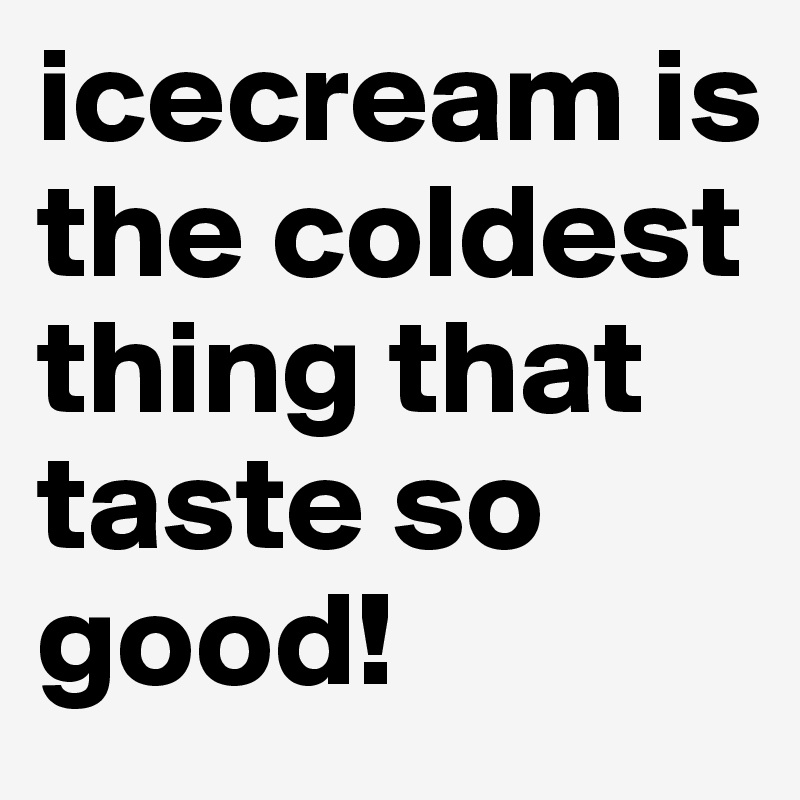 icecream is the coldest thing that taste so good! 