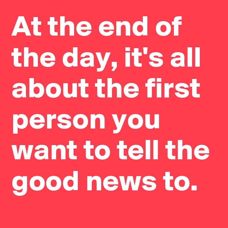At the end of the day, it's all about the first person you want to tell the good news to.