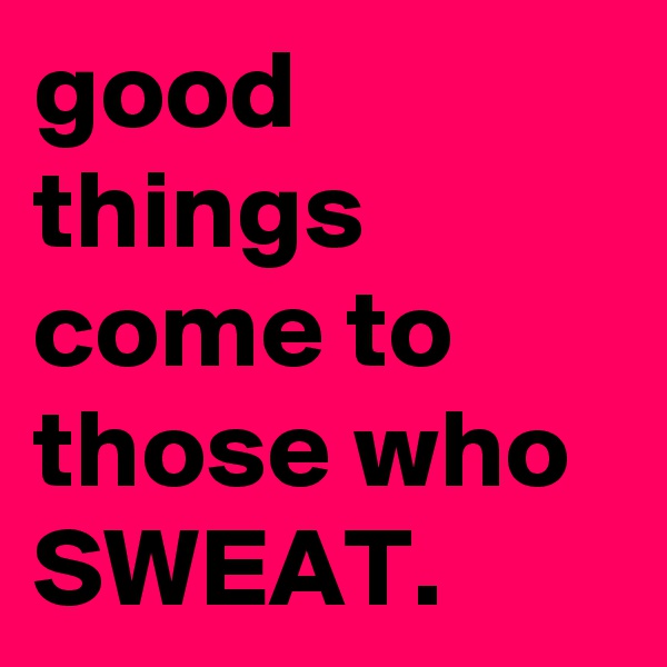 good things come to those who
SWEAT.