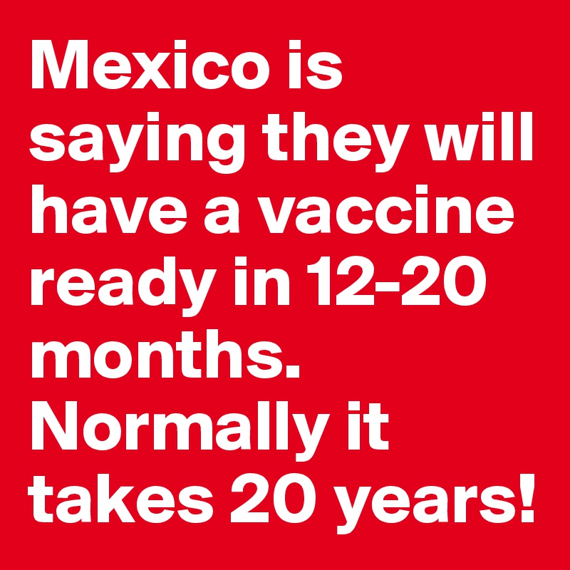 Mexico is saying they will have a vaccine ready in 12-20 months. Normally it takes 20 years!
