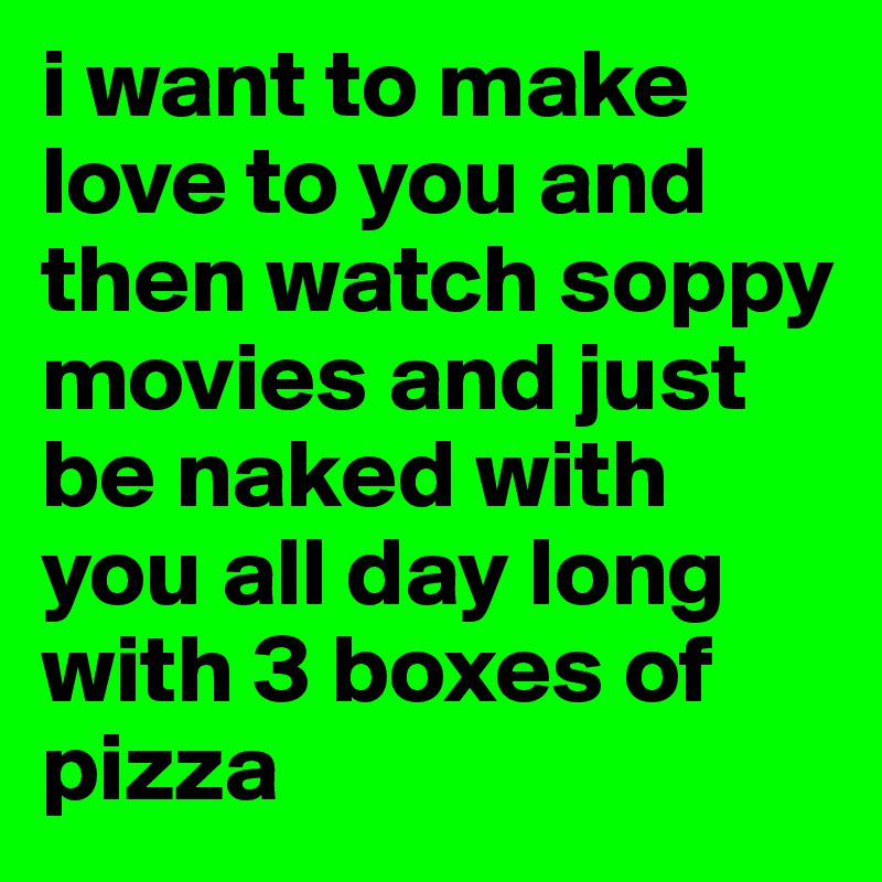 i want to make love to you and then watch soppy movies and just be naked with you all day long with 3 boxes of pizza