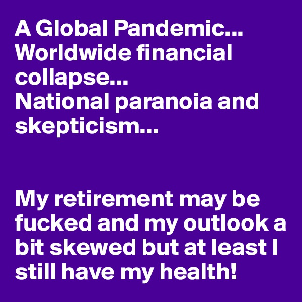 A Global Pandemic...
Worldwide financial collapse...
National paranoia and skepticism...


My retirement may be fucked and my outlook a bit skewed but at least I still have my health!