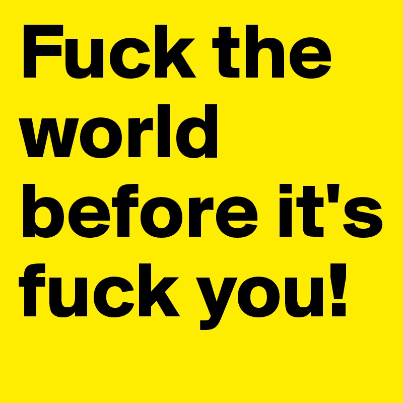 Fuck the world before it's fuck you!