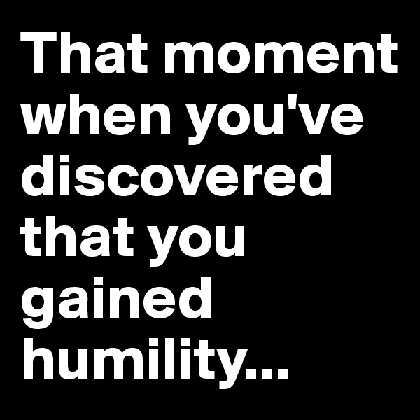 That moment when you've discovered that you gained humility...