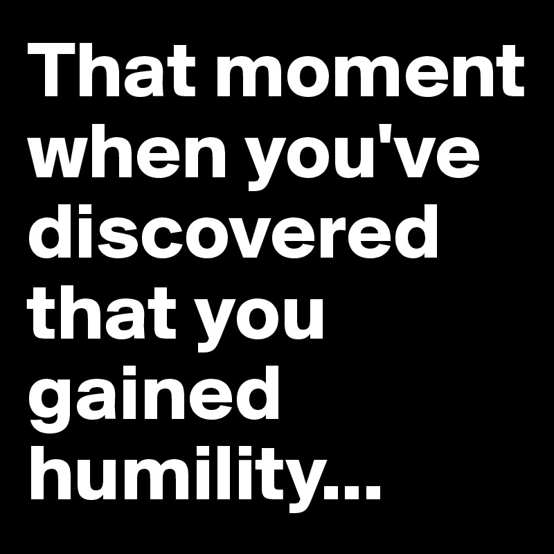 That moment when you've discovered that you gained humility...