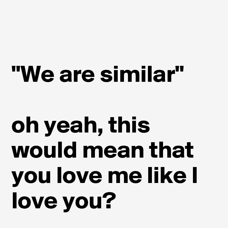

"We are similar" 

oh yeah, this  would mean that you love me like I love you?