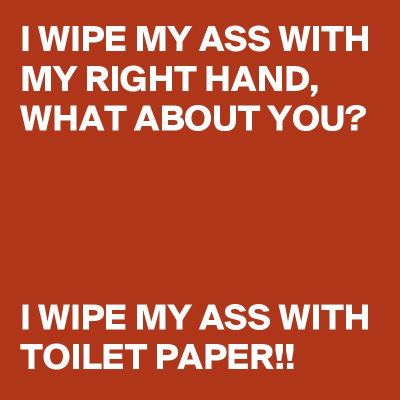 I WIPE MY ASS WITH MY RIGHT HAND, 
WHAT ABOUT YOU?




I WIPE MY ASS WITH TOILET PAPER!!