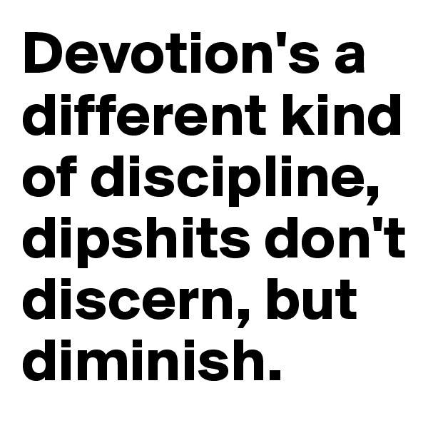 Devotion's a different kind of discipline, dipshits don't discern, but diminish.