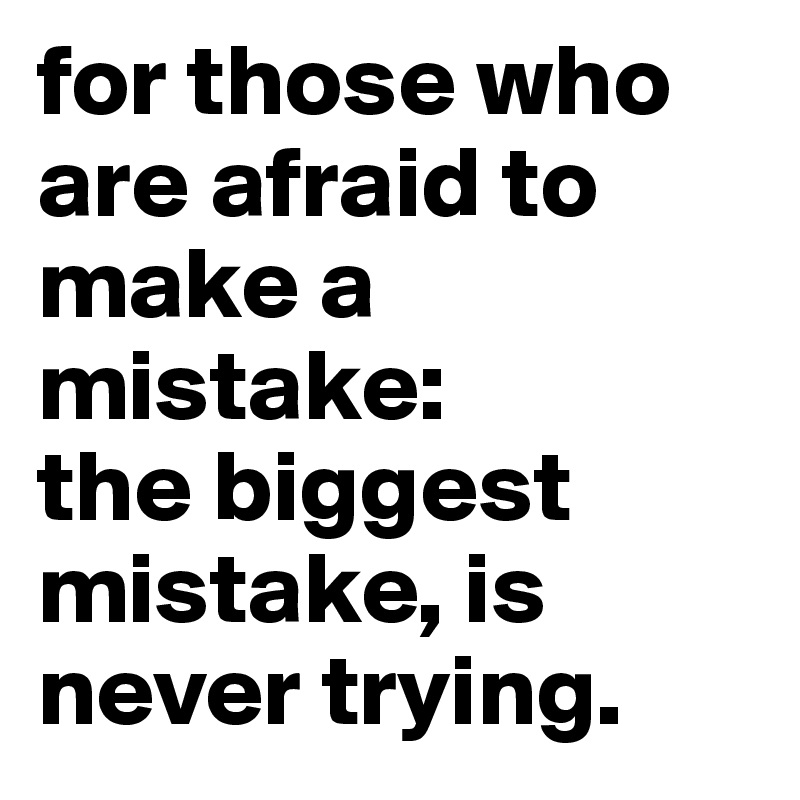 for those who are afraid to make a mistake:
the biggest mistake, is never trying.
