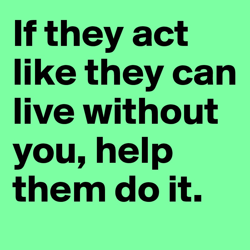 If they act like they can live without you, help them do it. 
