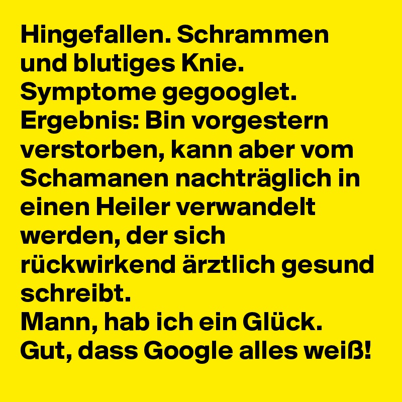 Hingefallen. Schrammen und blutiges Knie. Symptome gegooglet. 
Ergebnis: Bin vorgestern verstorben, kann aber vom Schamanen nachträglich in einen Heiler verwandelt werden, der sich rückwirkend ärztlich gesund schreibt. 
Mann, hab ich ein Glück. Gut, dass Google alles weiß! 