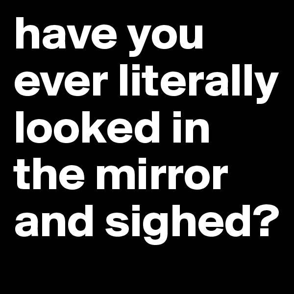 have you ever literally looked in the mirror and sighed?