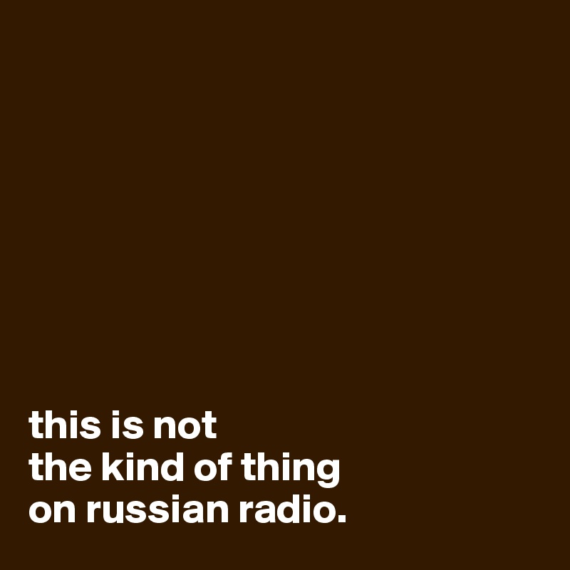 








this is not 
the kind of thing
on russian radio.
