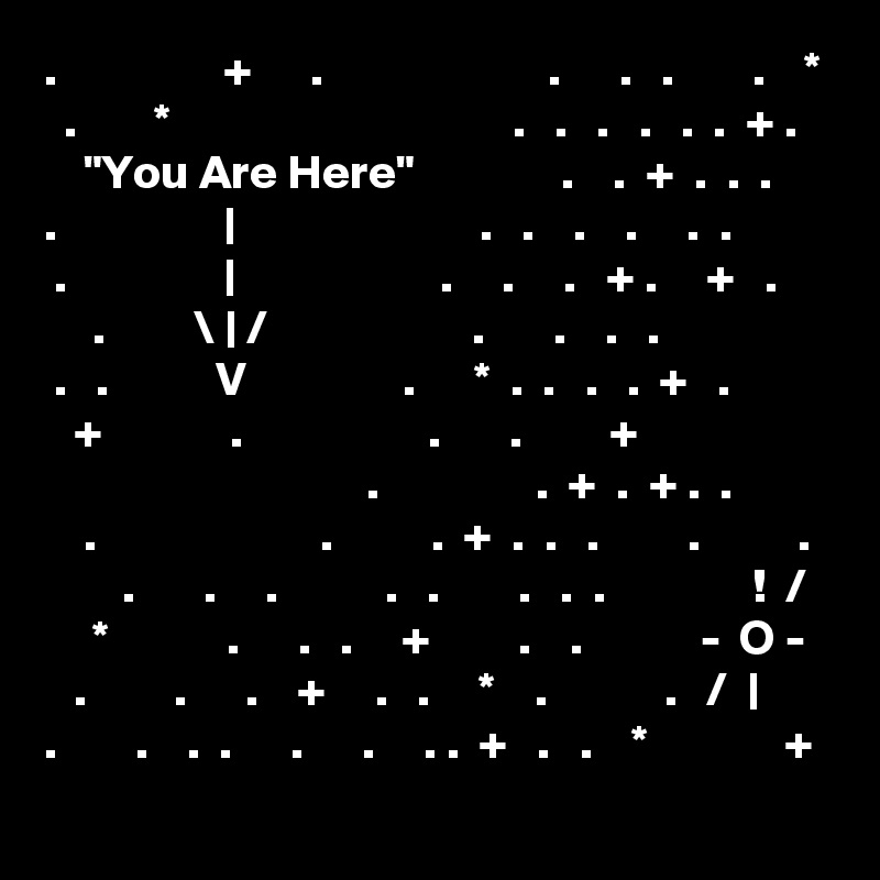 .                 +      .                       .      .   .        .    *
  .        *                                   .   .   .   .   .  .  + .
    "You Are Here"               .    .  +  .  .  .
.                 |                         .   .    .    .     .  .
 .                |                     .     .     .   + .     +   .
     .         \ | /                     .       .    .   .
 .   .           V                .      *  .  .   .   .  +   .
   +             .                   .       .         +
                                 .                .  +  .  + .  .
    .                       .          .  +  .  .   .         .          .
        .       .     .           .   .        .   .  .               !  /
     *            .      .   .     +         .    .            -  O -
   .         .      .    +     .   .     *    .            .   /  |
.        .    .  .      .      .     . .  +   .   .    *              +