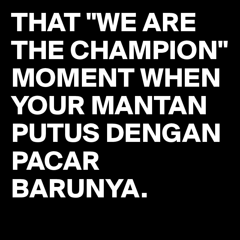 THAT "WE ARE THE CHAMPION" MOMENT WHEN YOUR MANTAN PUTUS DENGAN PACAR BARUNYA.