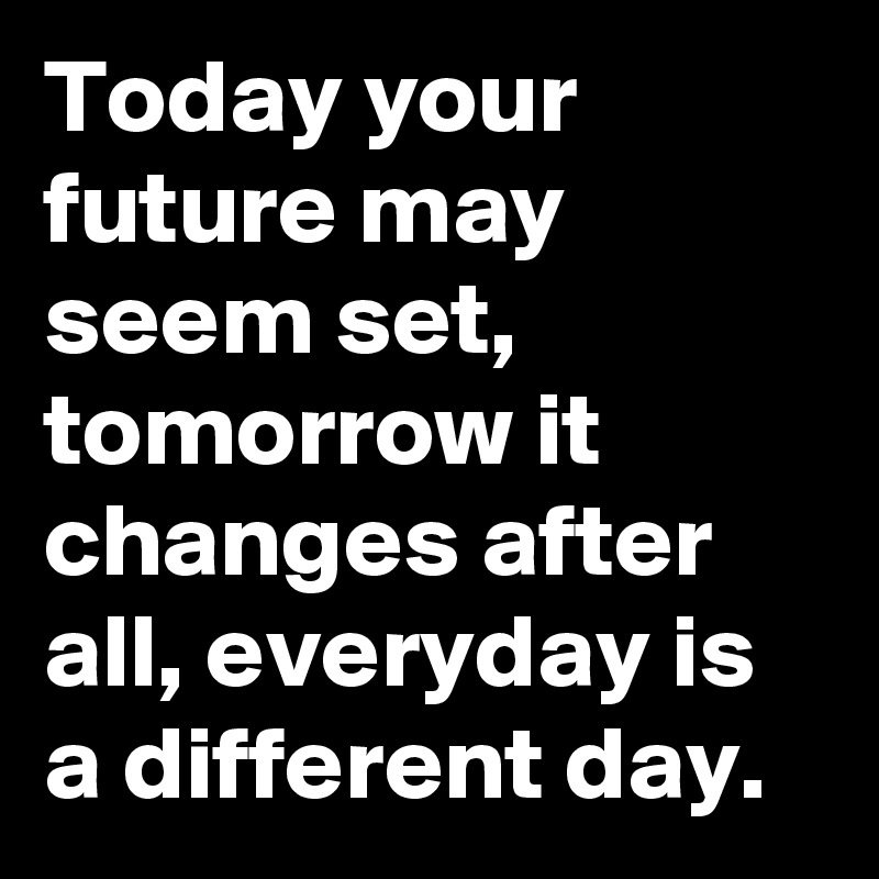 Today your future may seem set, tomorrow it changes after all, everyday is a different day.
