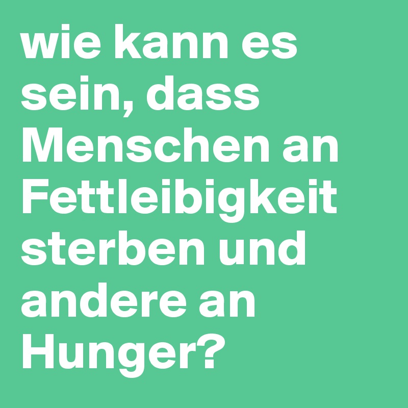 wie kann es sein, dass Menschen an Fettleibigkeit sterben und andere an Hunger? 