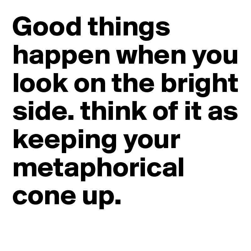 Good things happen when you look on the bright side. think of it as keeping your metaphorical cone up. 